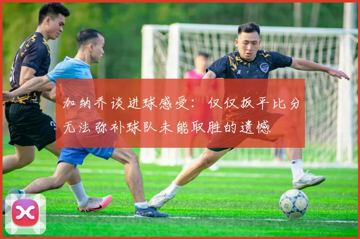 加纳乔谈进球感受：仅仅扳平比分无法弥补球队未能取胜的遗憾