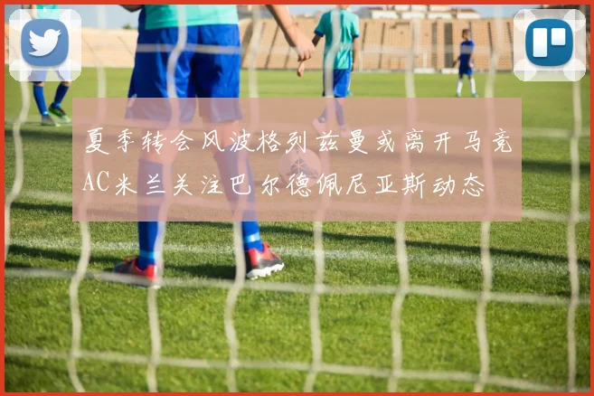 夏季转会风波格列兹曼或离开马竞AC米兰关注巴尔德佩尼亚斯动态