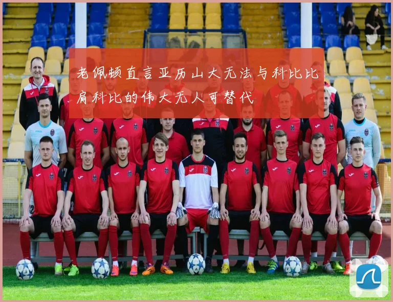老佩顿直言亚历山大无法与科比比肩科比的伟大无人可替代