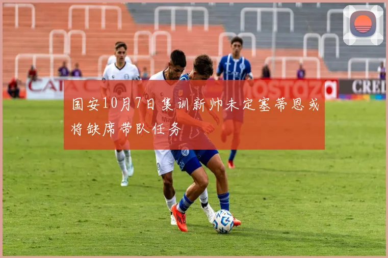 国安10月7日集训新帅未定塞蒂恩或将缺席带队任务