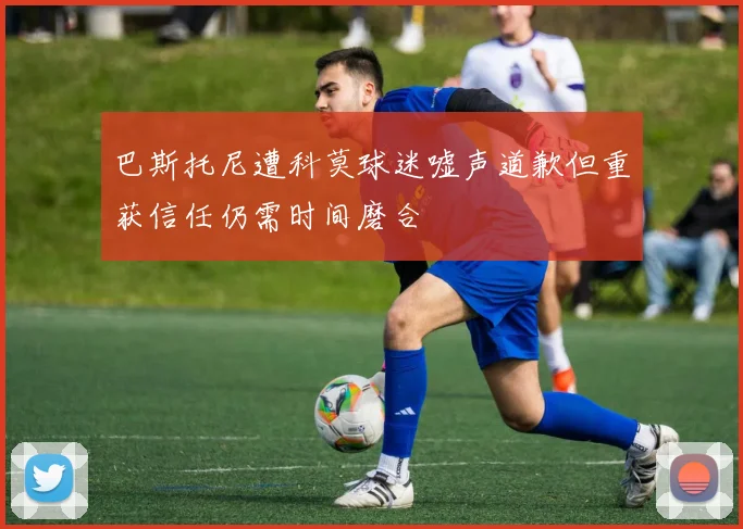 巴斯托尼遭科莫球迷嘘声道歉但重获信任仍需时间磨合