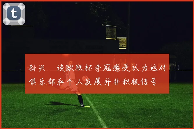 孙兴慜谈欧联杯夺冠感受认为这对俱乐部和个人发展并非积极信号