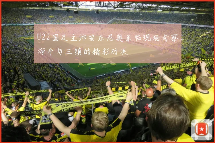 U22国足主帅安东尼奥亲临现场考察海牛与三镇的精彩对决