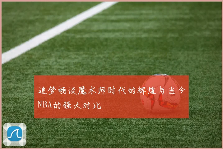 追梦畅谈魔术师时代的辉煌与当今NBA的强大对比