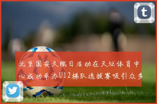 北京国安天赋日活动在天坛体育中心成功举办U12梯队选拔赛吸引众多小球员参与