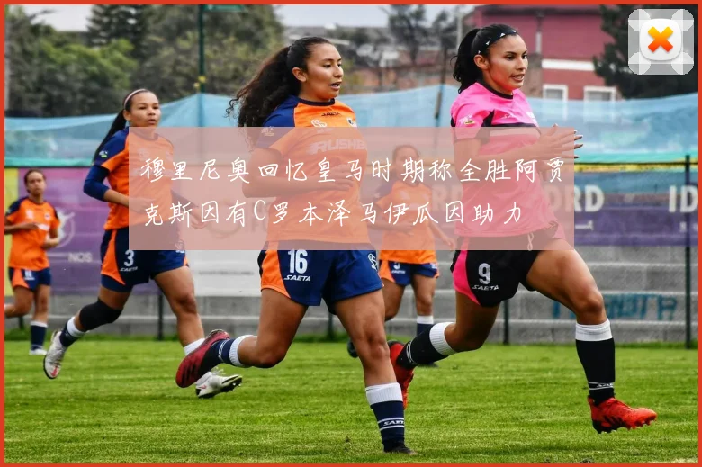 穆里尼奥回忆皇马时期称全胜阿贾克斯因有C罗本泽马伊瓜因助力