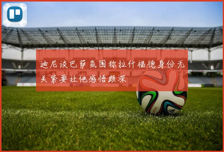 迪尼谈巴萨氛围称拉什福德身份无关紧要让他感悟颇深