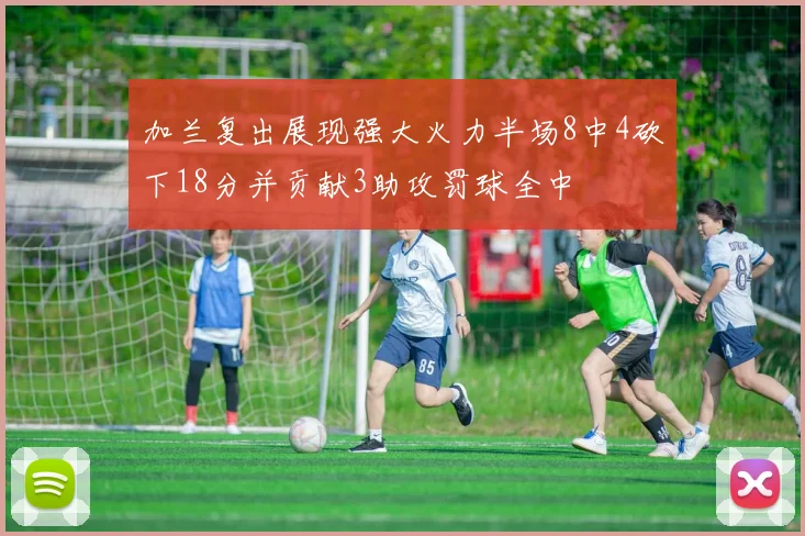 加兰复出展现强大火力半场8中4砍下18分并贡献3助攻罚球全中