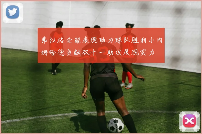 弗拉格全能表现助力球队胜利小内姆哈德贡献双十一助攻展现实力