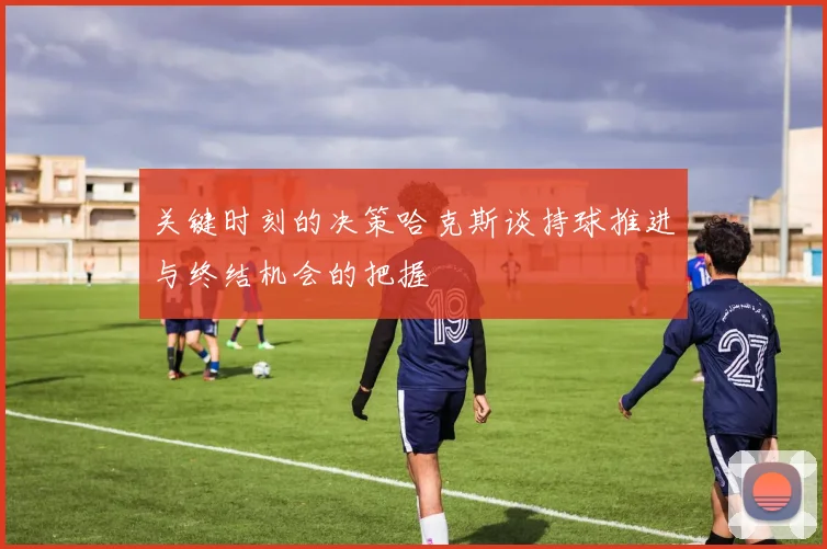关键时刻的决策哈克斯谈持球推进与终结机会的把握