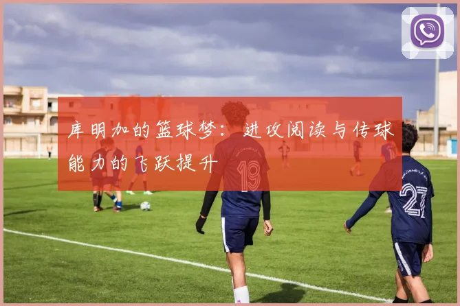 库明加的篮球梦：进攻阅读与传球能力的飞跃提升