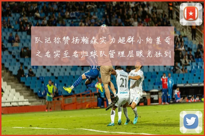 队记称赞杨瀚森实力超群小约基奇之名实至名归球队管理层眼光独到