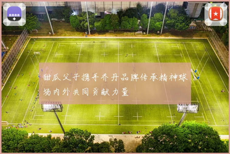 甜瓜父子携手乔丹品牌传承精神球场内外共同贡献力量