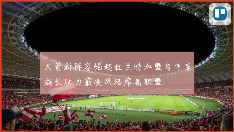 火箭新阵容崛起杜兰特加盟与申京成长助力霸凌风格席卷联盟