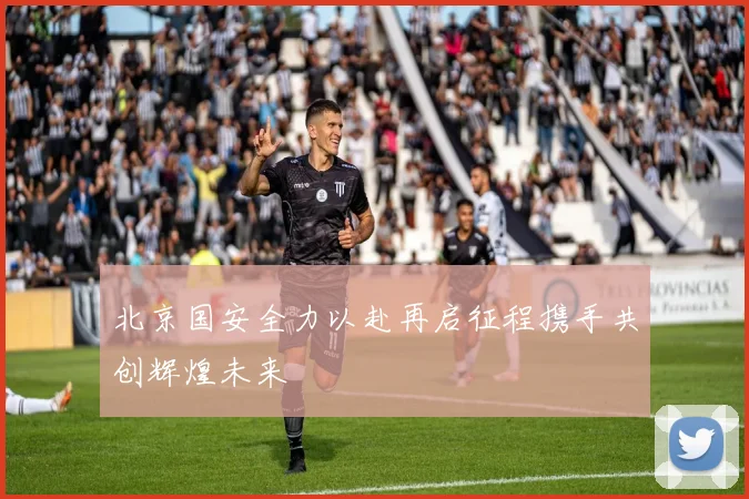 北京国安全力以赴再启征程携手共创辉煌未来